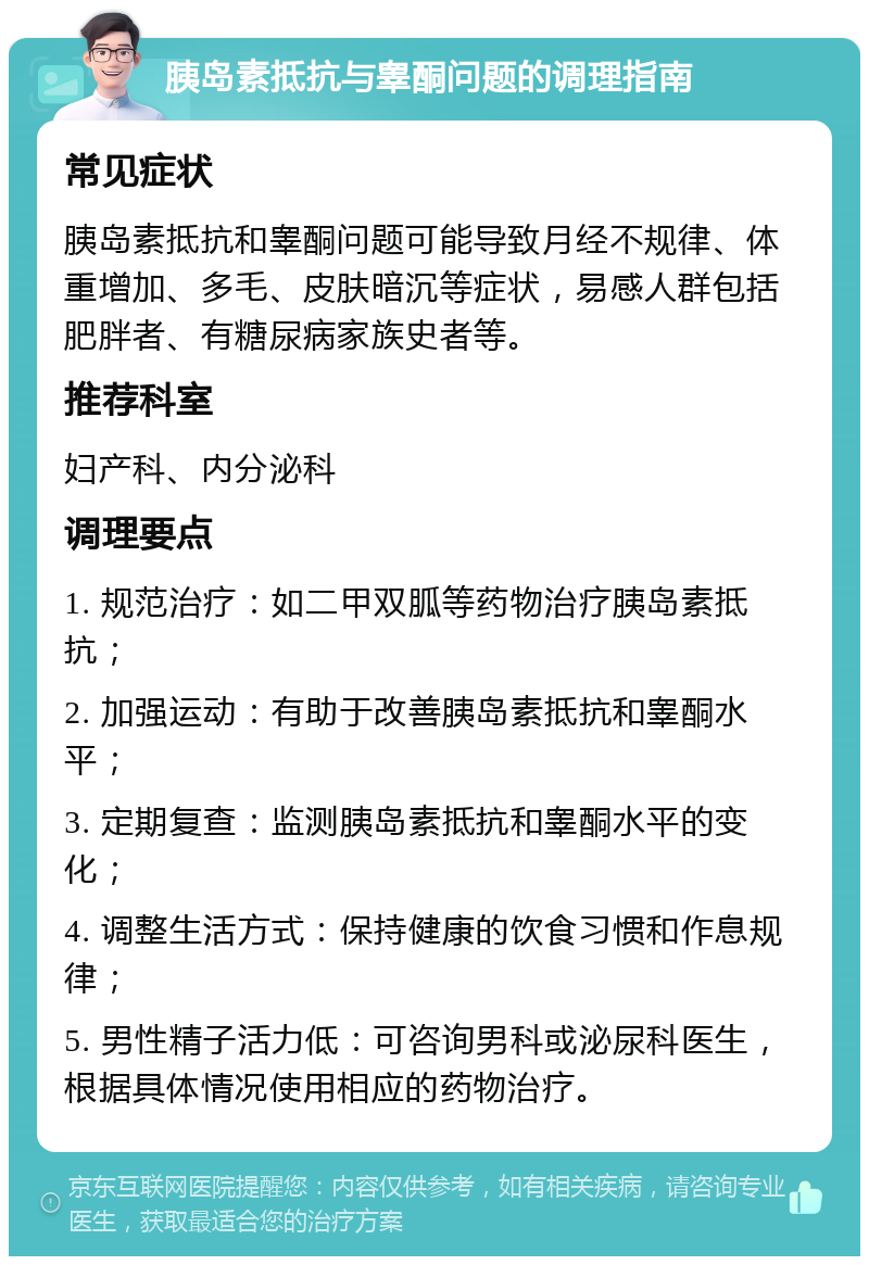 胰岛素抵抗与睾酮问题的调理指南 常见症状 胰岛素抵抗和睾酮问题可能导致月经不规律、体重增加、多毛、皮肤暗沉等症状，易感人群包括肥胖者、有糖尿病家族史者等。 推荐科室 妇产科、内分泌科 调理要点 1. 规范治疗：如二甲双胍等药物治疗胰岛素抵抗； 2. 加强运动：有助于改善胰岛素抵抗和睾酮水平； 3. 定期复查：监测胰岛素抵抗和睾酮水平的变化； 4. 调整生活方式：保持健康的饮食习惯和作息规律； 5. 男性精子活力低：可咨询男科或泌尿科医生，根据具体情况使用相应的药物治疗。