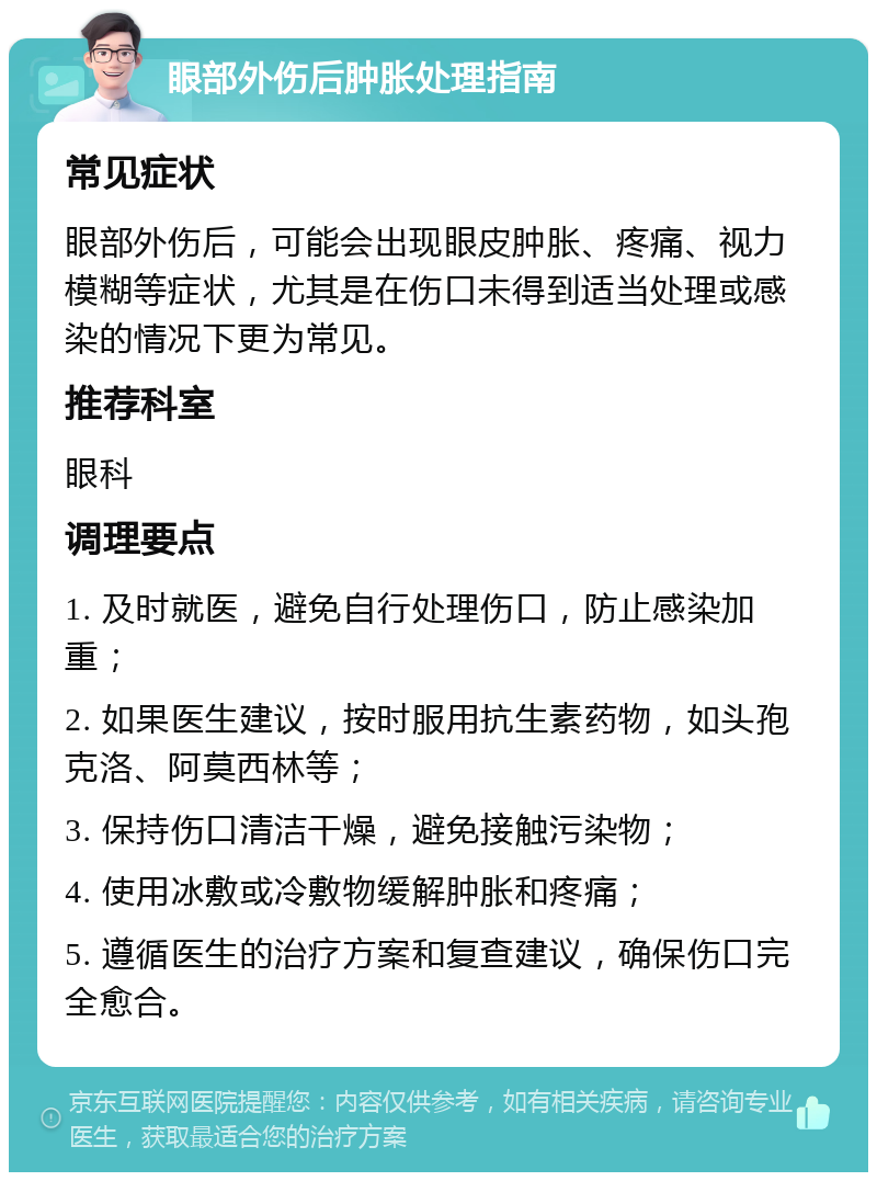 眼部外伤后肿胀处理指南 常见症状 眼部外伤后，可能会出现眼皮肿胀、疼痛、视力模糊等症状，尤其是在伤口未得到适当处理或感染的情况下更为常见。 推荐科室 眼科 调理要点 1. 及时就医，避免自行处理伤口，防止感染加重； 2. 如果医生建议，按时服用抗生素药物，如头孢克洛、阿莫西林等； 3. 保持伤口清洁干燥，避免接触污染物； 4. 使用冰敷或冷敷物缓解肿胀和疼痛； 5. 遵循医生的治疗方案和复查建议，确保伤口完全愈合。