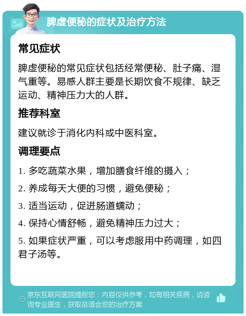 脾虚便秘的症状及治疗方法 常见症状 脾虚便秘的常见症状包括经常便秘、肚子痛、湿气重等。易感人群主要是长期饮食不规律、缺乏运动、精神压力大的人群。 推荐科室 建议就诊于消化内科或中医科室。 调理要点 1. 多吃蔬菜水果，增加膳食纤维的摄入； 2. 养成每天大便的习惯，避免便秘； 3. 适当运动，促进肠道蠕动； 4. 保持心情舒畅，避免精神压力过大； 5. 如果症状严重，可以考虑服用中药调理，如四君子汤等。