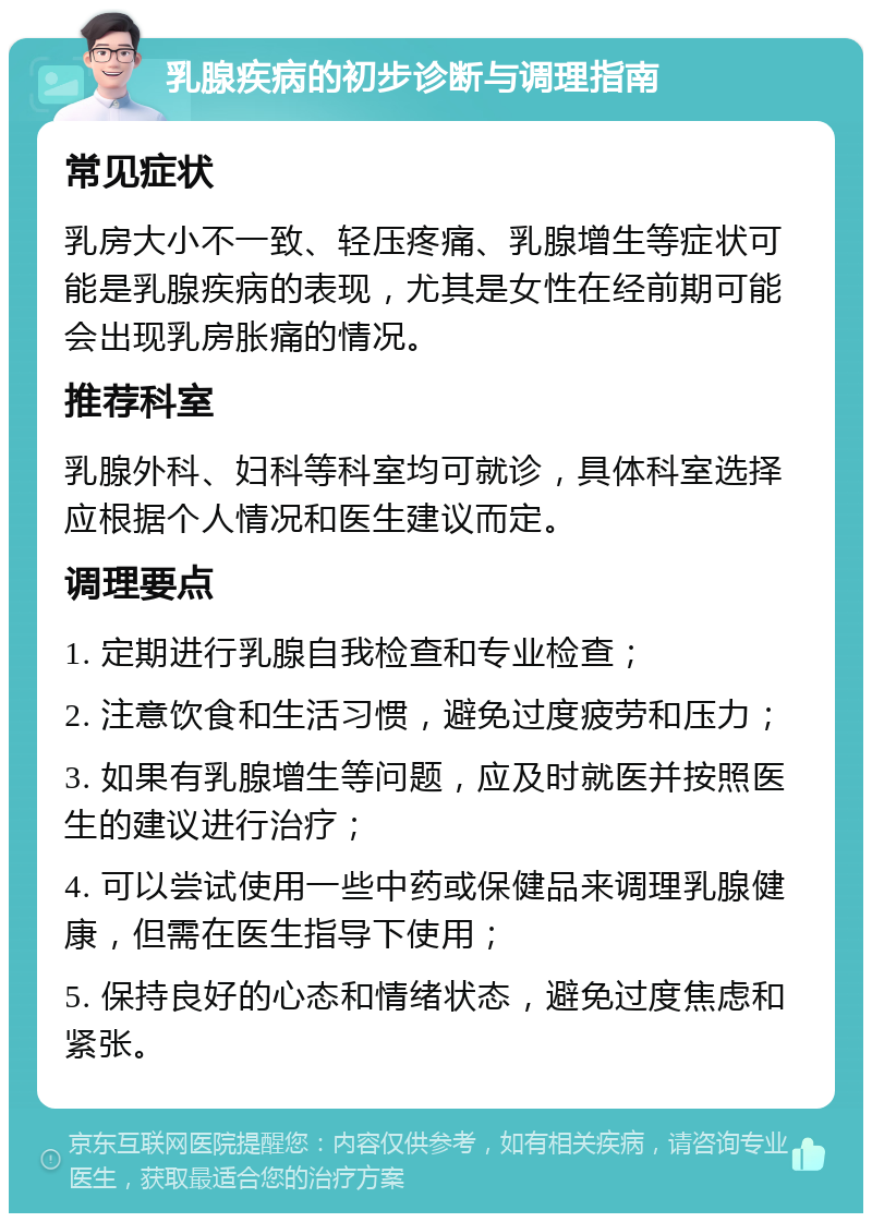 乳腺疾病的初步诊断与调理指南 常见症状 乳房大小不一致、轻压疼痛、乳腺增生等症状可能是乳腺疾病的表现，尤其是女性在经前期可能会出现乳房胀痛的情况。 推荐科室 乳腺外科、妇科等科室均可就诊，具体科室选择应根据个人情况和医生建议而定。 调理要点 1. 定期进行乳腺自我检查和专业检查； 2. 注意饮食和生活习惯，避免过度疲劳和压力； 3. 如果有乳腺增生等问题，应及时就医并按照医生的建议进行治疗； 4. 可以尝试使用一些中药或保健品来调理乳腺健康，但需在医生指导下使用； 5. 保持良好的心态和情绪状态，避免过度焦虑和紧张。