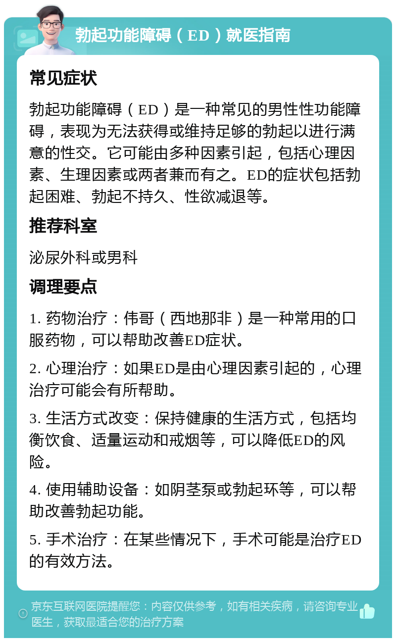 勃起功能障碍（ED）就医指南 常见症状 勃起功能障碍（ED）是一种常见的男性性功能障碍，表现为无法获得或维持足够的勃起以进行满意的性交。它可能由多种因素引起，包括心理因素、生理因素或两者兼而有之。ED的症状包括勃起困难、勃起不持久、性欲减退等。 推荐科室 泌尿外科或男科 调理要点 1. 药物治疗：伟哥（西地那非）是一种常用的口服药物，可以帮助改善ED症状。 2. 心理治疗：如果ED是由心理因素引起的，心理治疗可能会有所帮助。 3. 生活方式改变：保持健康的生活方式，包括均衡饮食、适量运动和戒烟等，可以降低ED的风险。 4. 使用辅助设备：如阴茎泵或勃起环等，可以帮助改善勃起功能。 5. 手术治疗：在某些情况下，手术可能是治疗ED的有效方法。