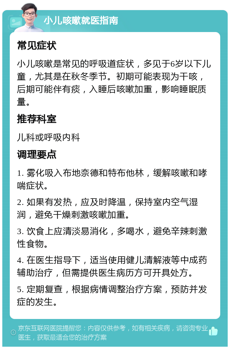 小儿咳嗽就医指南 常见症状 小儿咳嗽是常见的呼吸道症状，多见于6岁以下儿童，尤其是在秋冬季节。初期可能表现为干咳，后期可能伴有痰，入睡后咳嗽加重，影响睡眠质量。 推荐科室 儿科或呼吸内科 调理要点 1. 雾化吸入布地奈德和特布他林，缓解咳嗽和哮喘症状。 2. 如果有发热，应及时降温，保持室内空气湿润，避免干燥刺激咳嗽加重。 3. 饮食上应清淡易消化，多喝水，避免辛辣刺激性食物。 4. 在医生指导下，适当使用健儿清解液等中成药辅助治疗，但需提供医生病历方可开具处方。 5. 定期复查，根据病情调整治疗方案，预防并发症的发生。