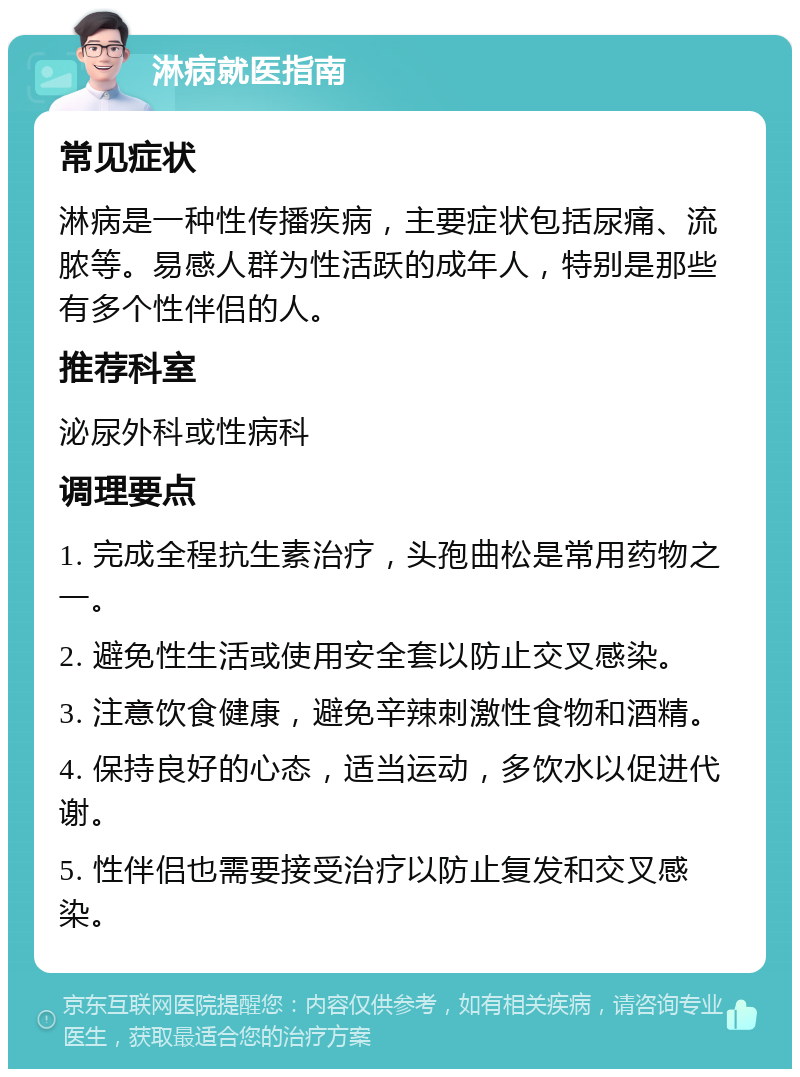 淋病就医指南 常见症状 淋病是一种性传播疾病，主要症状包括尿痛、流脓等。易感人群为性活跃的成年人，特别是那些有多个性伴侣的人。 推荐科室 泌尿外科或性病科 调理要点 1. 完成全程抗生素治疗，头孢曲松是常用药物之一。 2. 避免性生活或使用安全套以防止交叉感染。 3. 注意饮食健康，避免辛辣刺激性食物和酒精。 4. 保持良好的心态，适当运动，多饮水以促进代谢。 5. 性伴侣也需要接受治疗以防止复发和交叉感染。