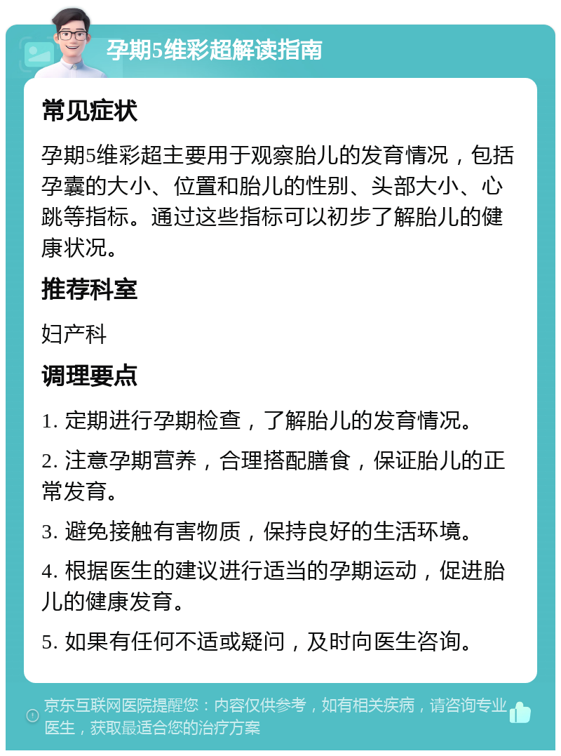 孕期5维彩超解读指南 常见症状 孕期5维彩超主要用于观察胎儿的发育情况，包括孕囊的大小、位置和胎儿的性别、头部大小、心跳等指标。通过这些指标可以初步了解胎儿的健康状况。 推荐科室 妇产科 调理要点 1. 定期进行孕期检查，了解胎儿的发育情况。 2. 注意孕期营养，合理搭配膳食，保证胎儿的正常发育。 3. 避免接触有害物质，保持良好的生活环境。 4. 根据医生的建议进行适当的孕期运动，促进胎儿的健康发育。 5. 如果有任何不适或疑问，及时向医生咨询。