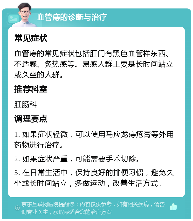 血管痔的诊断与治疗 常见症状 血管痔的常见症状包括肛门有黑色血管样东西、不适感、炙热感等。易感人群主要是长时间站立或久坐的人群。 推荐科室 肛肠科 调理要点 1. 如果症状轻微，可以使用马应龙痔疮膏等外用药物进行治疗。 2. 如果症状严重，可能需要手术切除。 3. 在日常生活中，保持良好的排便习惯，避免久坐或长时间站立，多做运动，改善生活方式。