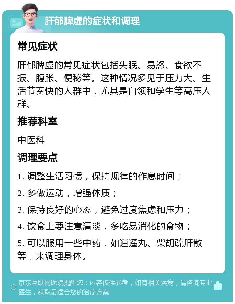 肝郁脾虚的症状和调理 常见症状 肝郁脾虚的常见症状包括失眠、易怒、食欲不振、腹胀、便秘等。这种情况多见于压力大、生活节奏快的人群中，尤其是白领和学生等高压人群。 推荐科室 中医科 调理要点 1. 调整生活习惯，保持规律的作息时间； 2. 多做运动，增强体质； 3. 保持良好的心态，避免过度焦虑和压力； 4. 饮食上要注意清淡，多吃易消化的食物； 5. 可以服用一些中药，如逍遥丸、柴胡疏肝散等，来调理身体。