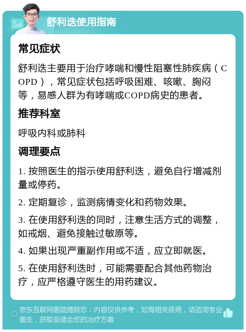 舒利迭使用指南 常见症状 舒利迭主要用于治疗哮喘和慢性阻塞性肺疾病（COPD），常见症状包括呼吸困难、咳嗽、胸闷等，易感人群为有哮喘或COPD病史的患者。 推荐科室 呼吸内科或肺科 调理要点 1. 按照医生的指示使用舒利迭，避免自行增减剂量或停药。 2. 定期复诊，监测病情变化和药物效果。 3. 在使用舒利迭的同时，注意生活方式的调整，如戒烟、避免接触过敏原等。 4. 如果出现严重副作用或不适，应立即就医。 5. 在使用舒利迭时，可能需要配合其他药物治疗，应严格遵守医生的用药建议。