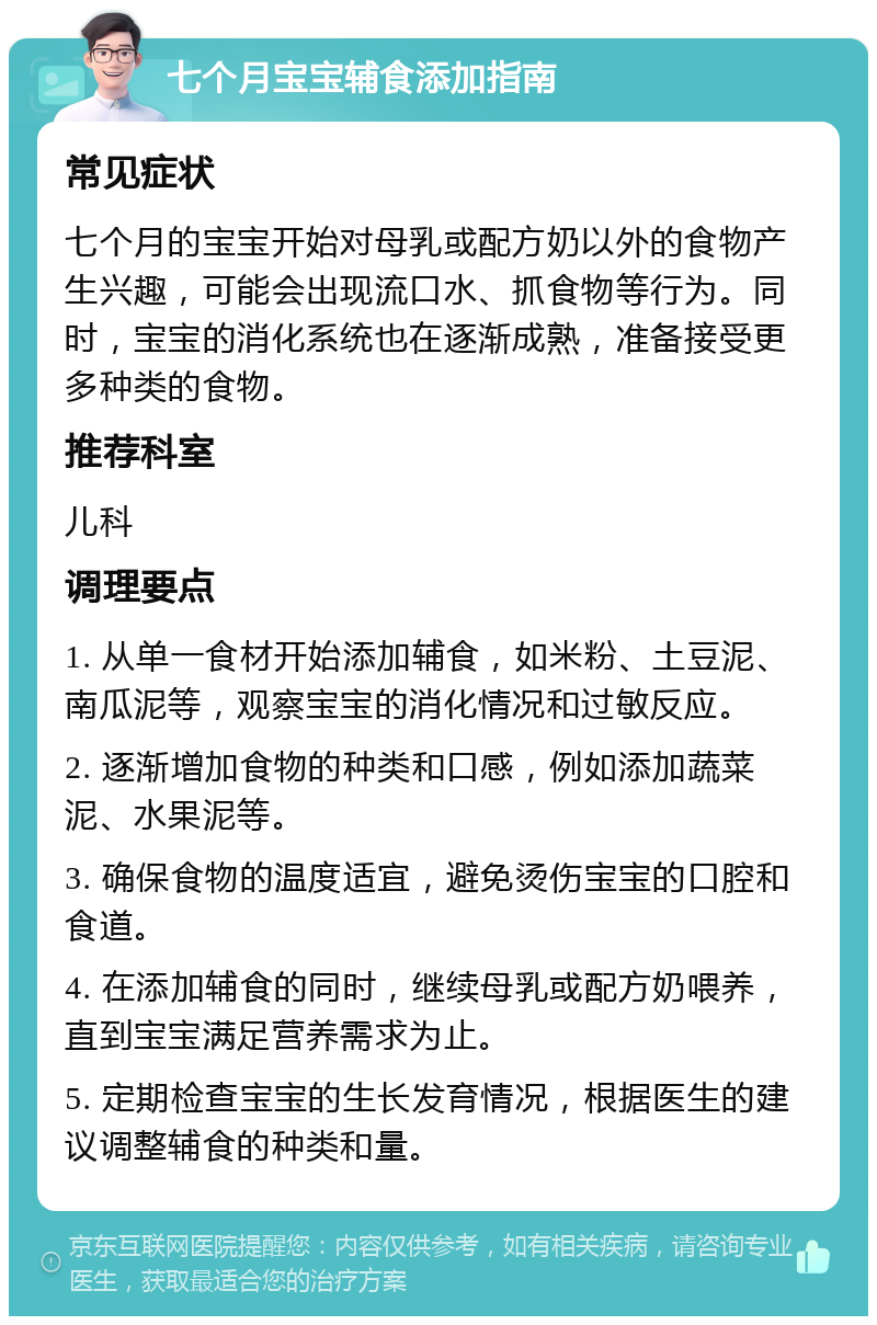 七个月宝宝辅食添加指南 常见症状 七个月的宝宝开始对母乳或配方奶以外的食物产生兴趣，可能会出现流口水、抓食物等行为。同时，宝宝的消化系统也在逐渐成熟，准备接受更多种类的食物。 推荐科室 儿科 调理要点 1. 从单一食材开始添加辅食，如米粉、土豆泥、南瓜泥等，观察宝宝的消化情况和过敏反应。 2. 逐渐增加食物的种类和口感，例如添加蔬菜泥、水果泥等。 3. 确保食物的温度适宜，避免烫伤宝宝的口腔和食道。 4. 在添加辅食的同时，继续母乳或配方奶喂养，直到宝宝满足营养需求为止。 5. 定期检查宝宝的生长发育情况，根据医生的建议调整辅食的种类和量。