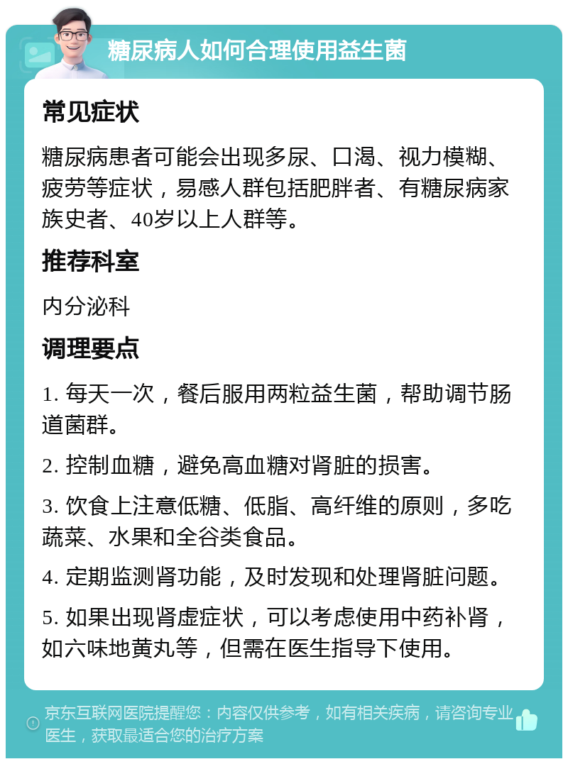 糖尿病人如何合理使用益生菌 常见症状 糖尿病患者可能会出现多尿、口渴、视力模糊、疲劳等症状，易感人群包括肥胖者、有糖尿病家族史者、40岁以上人群等。 推荐科室 内分泌科 调理要点 1. 每天一次，餐后服用两粒益生菌，帮助调节肠道菌群。 2. 控制血糖，避免高血糖对肾脏的损害。 3. 饮食上注意低糖、低脂、高纤维的原则，多吃蔬菜、水果和全谷类食品。 4. 定期监测肾功能，及时发现和处理肾脏问题。 5. 如果出现肾虚症状，可以考虑使用中药补肾，如六味地黄丸等，但需在医生指导下使用。