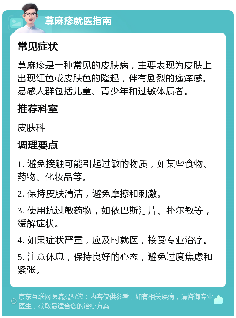 荨麻疹就医指南 常见症状 荨麻疹是一种常见的皮肤病，主要表现为皮肤上出现红色或皮肤色的隆起，伴有剧烈的瘙痒感。易感人群包括儿童、青少年和过敏体质者。 推荐科室 皮肤科 调理要点 1. 避免接触可能引起过敏的物质，如某些食物、药物、化妆品等。 2. 保持皮肤清洁，避免摩擦和刺激。 3. 使用抗过敏药物，如依巴斯汀片、扑尔敏等，缓解症状。 4. 如果症状严重，应及时就医，接受专业治疗。 5. 注意休息，保持良好的心态，避免过度焦虑和紧张。