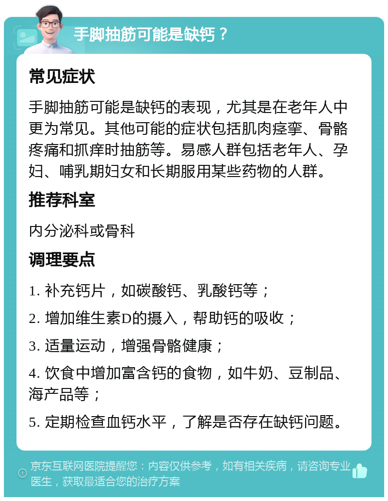 手脚抽筋可能是缺钙？ 常见症状 手脚抽筋可能是缺钙的表现，尤其是在老年人中更为常见。其他可能的症状包括肌肉痉挛、骨骼疼痛和抓痒时抽筋等。易感人群包括老年人、孕妇、哺乳期妇女和长期服用某些药物的人群。 推荐科室 内分泌科或骨科 调理要点 1. 补充钙片，如碳酸钙、乳酸钙等； 2. 增加维生素D的摄入，帮助钙的吸收； 3. 适量运动，增强骨骼健康； 4. 饮食中增加富含钙的食物，如牛奶、豆制品、海产品等； 5. 定期检查血钙水平，了解是否存在缺钙问题。