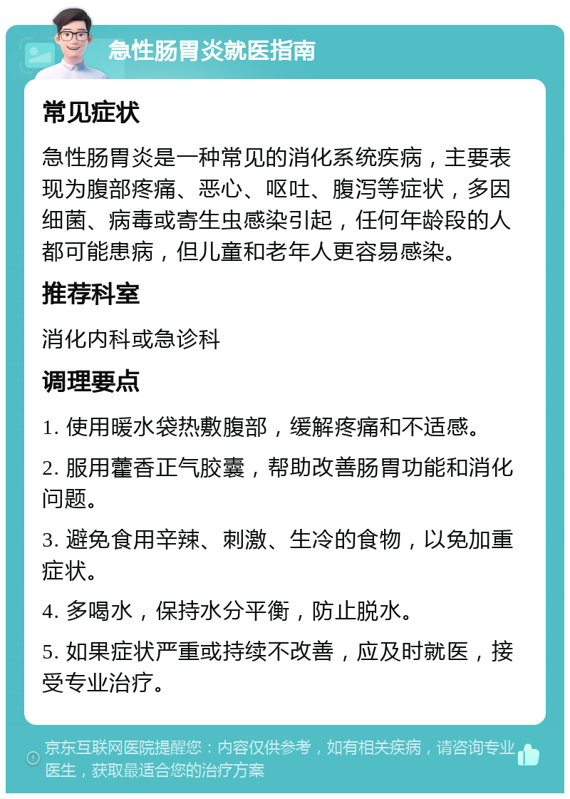 急性肠胃炎就医指南 常见症状 急性肠胃炎是一种常见的消化系统疾病，主要表现为腹部疼痛、恶心、呕吐、腹泻等症状，多因细菌、病毒或寄生虫感染引起，任何年龄段的人都可能患病，但儿童和老年人更容易感染。 推荐科室 消化内科或急诊科 调理要点 1. 使用暖水袋热敷腹部，缓解疼痛和不适感。 2. 服用藿香正气胶囊，帮助改善肠胃功能和消化问题。 3. 避免食用辛辣、刺激、生冷的食物，以免加重症状。 4. 多喝水，保持水分平衡，防止脱水。 5. 如果症状严重或持续不改善，应及时就医，接受专业治疗。