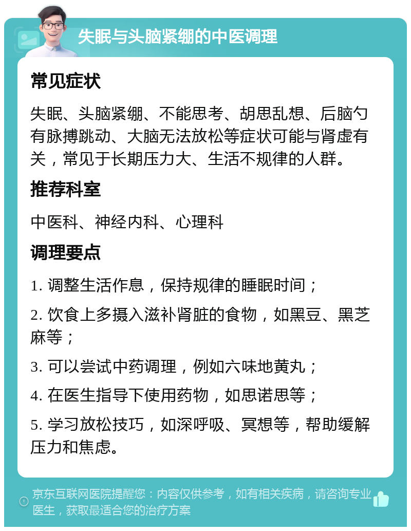 失眠与头脑紧绷的中医调理 常见症状 失眠、头脑紧绷、不能思考、胡思乱想、后脑勺有脉搏跳动、大脑无法放松等症状可能与肾虚有关，常见于长期压力大、生活不规律的人群。 推荐科室 中医科、神经内科、心理科 调理要点 1. 调整生活作息，保持规律的睡眠时间； 2. 饮食上多摄入滋补肾脏的食物，如黑豆、黑芝麻等； 3. 可以尝试中药调理，例如六味地黄丸； 4. 在医生指导下使用药物，如思诺思等； 5. 学习放松技巧，如深呼吸、冥想等，帮助缓解压力和焦虑。