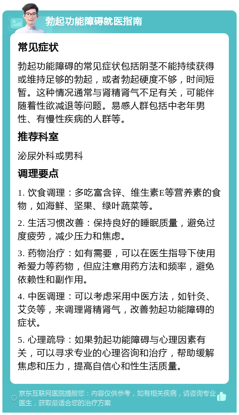 勃起功能障碍就医指南 常见症状 勃起功能障碍的常见症状包括阴茎不能持续获得或维持足够的勃起，或者勃起硬度不够，时间短暂。这种情况通常与肾精肾气不足有关，可能伴随着性欲减退等问题。易感人群包括中老年男性、有慢性疾病的人群等。 推荐科室 泌尿外科或男科 调理要点 1. 饮食调理：多吃富含锌、维生素E等营养素的食物，如海鲜、坚果、绿叶蔬菜等。 2. 生活习惯改善：保持良好的睡眠质量，避免过度疲劳，减少压力和焦虑。 3. 药物治疗：如有需要，可以在医生指导下使用希爱力等药物，但应注意用药方法和频率，避免依赖性和副作用。 4. 中医调理：可以考虑采用中医方法，如针灸、艾灸等，来调理肾精肾气，改善勃起功能障碍的症状。 5. 心理疏导：如果勃起功能障碍与心理因素有关，可以寻求专业的心理咨询和治疗，帮助缓解焦虑和压力，提高自信心和性生活质量。