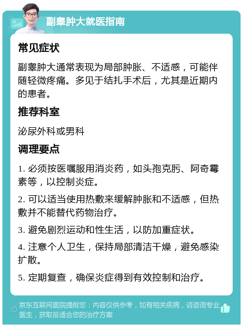 副睾肿大就医指南 常见症状 副睾肿大通常表现为局部肿胀、不适感，可能伴随轻微疼痛。多见于结扎手术后，尤其是近期内的患者。 推荐科室 泌尿外科或男科 调理要点 1. 必须按医嘱服用消炎药，如头孢克肟、阿奇霉素等，以控制炎症。 2. 可以适当使用热敷来缓解肿胀和不适感，但热敷并不能替代药物治疗。 3. 避免剧烈运动和性生活，以防加重症状。 4. 注意个人卫生，保持局部清洁干燥，避免感染扩散。 5. 定期复查，确保炎症得到有效控制和治疗。