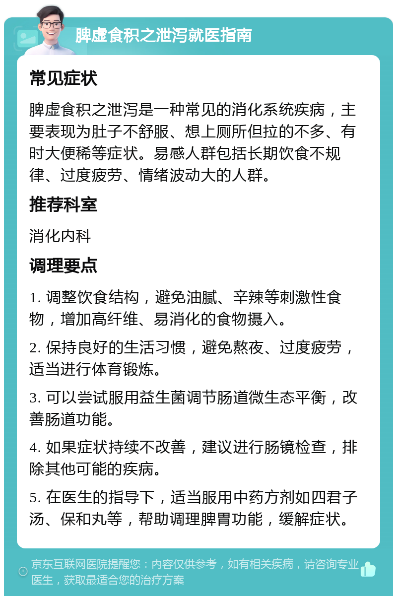 脾虚食积之泄泻就医指南 常见症状 脾虚食积之泄泻是一种常见的消化系统疾病，主要表现为肚子不舒服、想上厕所但拉的不多、有时大便稀等症状。易感人群包括长期饮食不规律、过度疲劳、情绪波动大的人群。 推荐科室 消化内科 调理要点 1. 调整饮食结构，避免油腻、辛辣等刺激性食物，增加高纤维、易消化的食物摄入。 2. 保持良好的生活习惯，避免熬夜、过度疲劳，适当进行体育锻炼。 3. 可以尝试服用益生菌调节肠道微生态平衡，改善肠道功能。 4. 如果症状持续不改善，建议进行肠镜检查，排除其他可能的疾病。 5. 在医生的指导下，适当服用中药方剂如四君子汤、保和丸等，帮助调理脾胃功能，缓解症状。