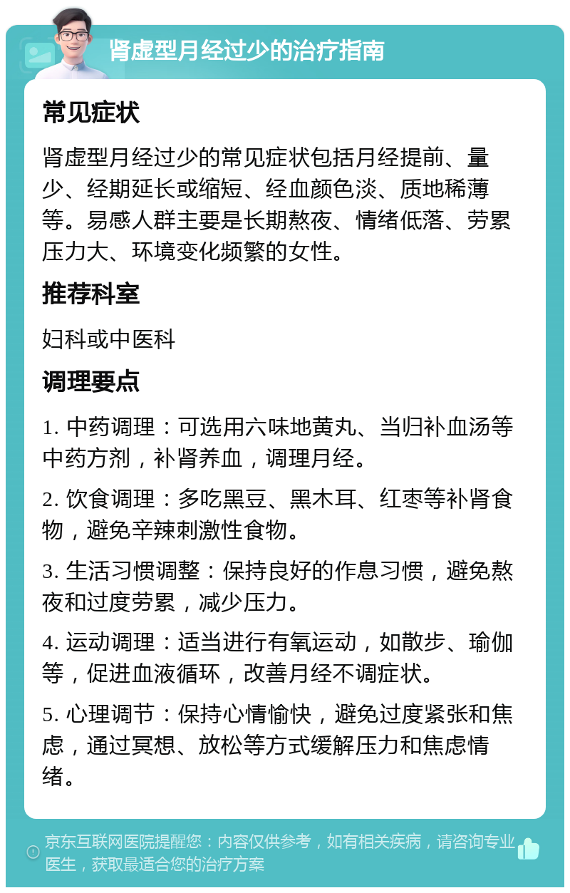 肾虚型月经过少的治疗指南 常见症状 肾虚型月经过少的常见症状包括月经提前、量少、经期延长或缩短、经血颜色淡、质地稀薄等。易感人群主要是长期熬夜、情绪低落、劳累压力大、环境变化频繁的女性。 推荐科室 妇科或中医科 调理要点 1. 中药调理：可选用六味地黄丸、当归补血汤等中药方剂，补肾养血，调理月经。 2. 饮食调理：多吃黑豆、黑木耳、红枣等补肾食物，避免辛辣刺激性食物。 3. 生活习惯调整：保持良好的作息习惯，避免熬夜和过度劳累，减少压力。 4. 运动调理：适当进行有氧运动，如散步、瑜伽等，促进血液循环，改善月经不调症状。 5. 心理调节：保持心情愉快，避免过度紧张和焦虑，通过冥想、放松等方式缓解压力和焦虑情绪。