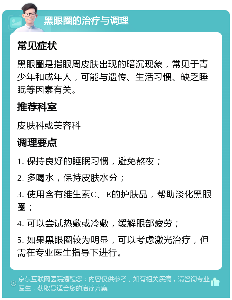 黑眼圈的治疗与调理 常见症状 黑眼圈是指眼周皮肤出现的暗沉现象，常见于青少年和成年人，可能与遗传、生活习惯、缺乏睡眠等因素有关。 推荐科室 皮肤科或美容科 调理要点 1. 保持良好的睡眠习惯，避免熬夜； 2. 多喝水，保持皮肤水分； 3. 使用含有维生素C、E的护肤品，帮助淡化黑眼圈； 4. 可以尝试热敷或冷敷，缓解眼部疲劳； 5. 如果黑眼圈较为明显，可以考虑激光治疗，但需在专业医生指导下进行。