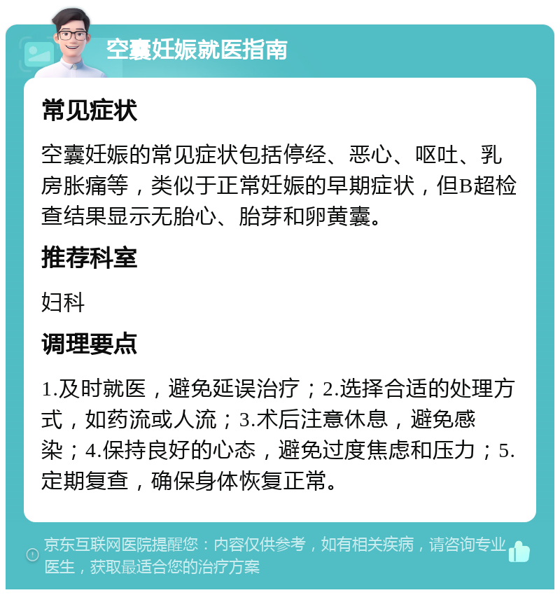 空囊妊娠就医指南 常见症状 空囊妊娠的常见症状包括停经、恶心、呕吐、乳房胀痛等，类似于正常妊娠的早期症状，但B超检查结果显示无胎心、胎芽和卵黄囊。 推荐科室 妇科 调理要点 1.及时就医，避免延误治疗；2.选择合适的处理方式，如药流或人流；3.术后注意休息，避免感染；4.保持良好的心态，避免过度焦虑和压力；5.定期复查，确保身体恢复正常。