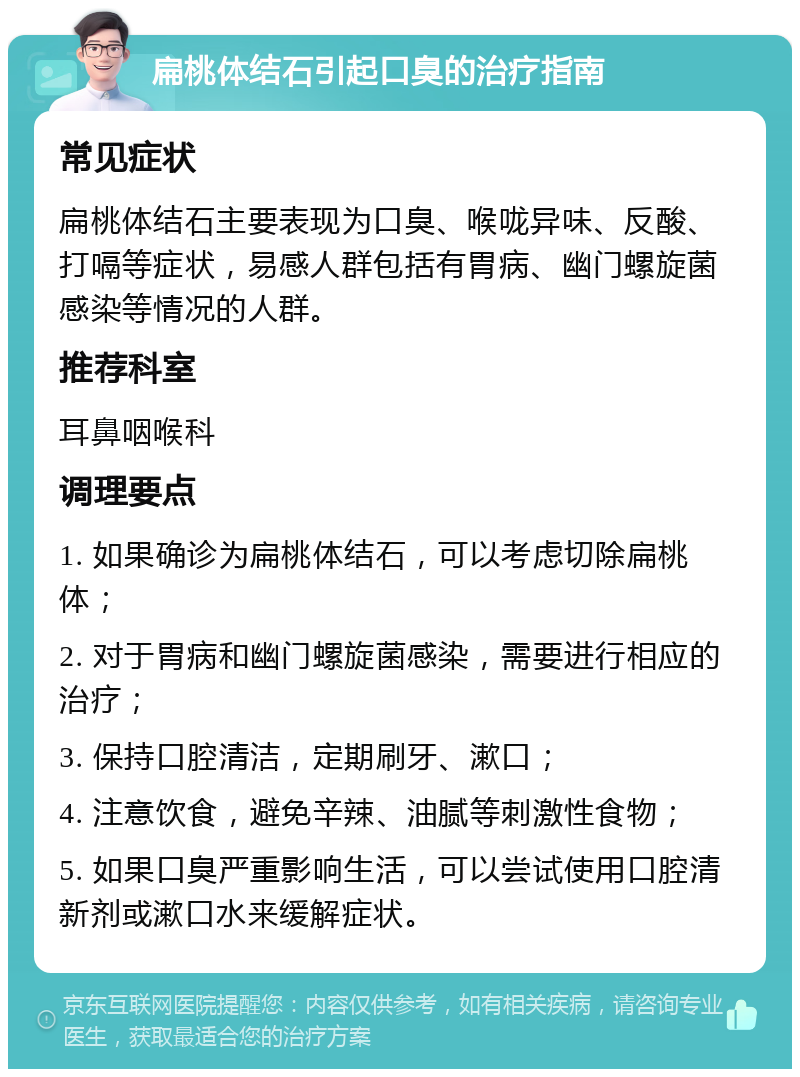 扁桃体结石引起口臭的治疗指南 常见症状 扁桃体结石主要表现为口臭、喉咙异味、反酸、打嗝等症状，易感人群包括有胃病、幽门螺旋菌感染等情况的人群。 推荐科室 耳鼻咽喉科 调理要点 1. 如果确诊为扁桃体结石，可以考虑切除扁桃体； 2. 对于胃病和幽门螺旋菌感染，需要进行相应的治疗； 3. 保持口腔清洁，定期刷牙、漱口； 4. 注意饮食，避免辛辣、油腻等刺激性食物； 5. 如果口臭严重影响生活，可以尝试使用口腔清新剂或漱口水来缓解症状。