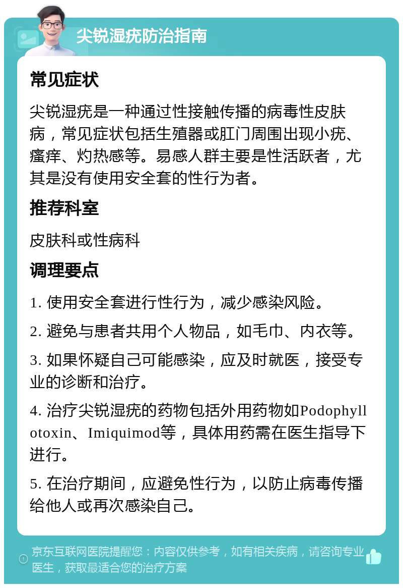 尖锐湿疣防治指南 常见症状 尖锐湿疣是一种通过性接触传播的病毒性皮肤病，常见症状包括生殖器或肛门周围出现小疣、瘙痒、灼热感等。易感人群主要是性活跃者，尤其是没有使用安全套的性行为者。 推荐科室 皮肤科或性病科 调理要点 1. 使用安全套进行性行为，减少感染风险。 2. 避免与患者共用个人物品，如毛巾、内衣等。 3. 如果怀疑自己可能感染，应及时就医，接受专业的诊断和治疗。 4. 治疗尖锐湿疣的药物包括外用药物如Podophyllotoxin、Imiquimod等，具体用药需在医生指导下进行。 5. 在治疗期间，应避免性行为，以防止病毒传播给他人或再次感染自己。