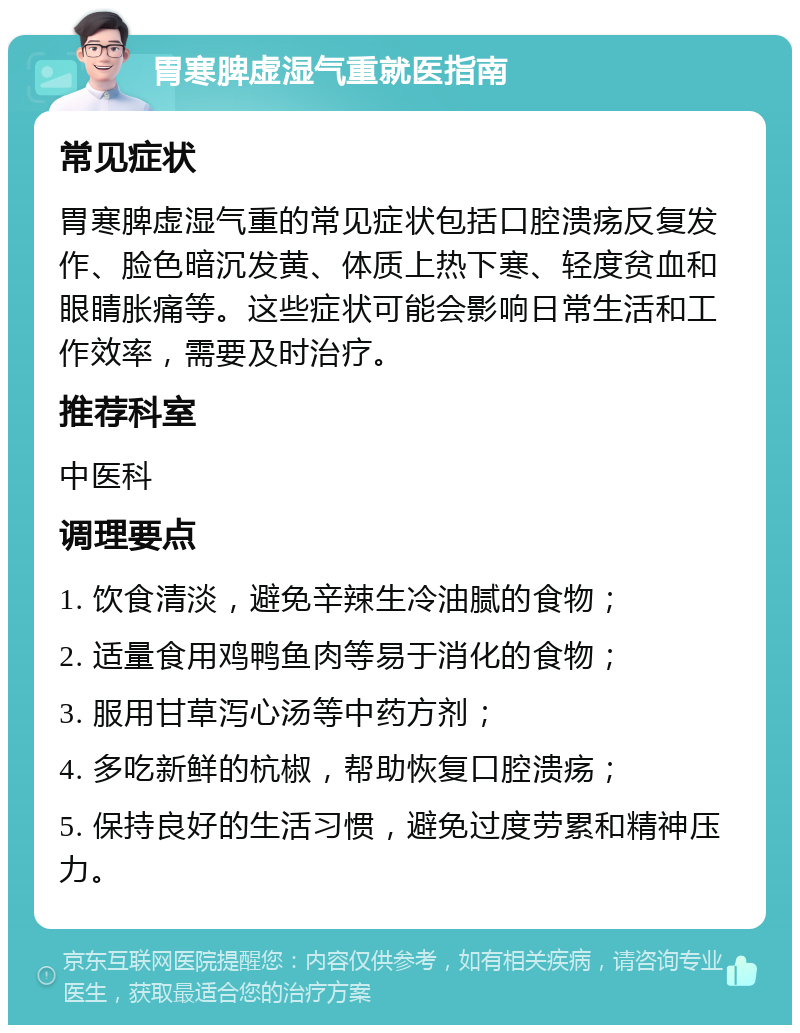 胃寒脾虚湿气重就医指南 常见症状 胃寒脾虚湿气重的常见症状包括口腔溃疡反复发作、脸色暗沉发黄、体质上热下寒、轻度贫血和眼睛胀痛等。这些症状可能会影响日常生活和工作效率，需要及时治疗。 推荐科室 中医科 调理要点 1. 饮食清淡，避免辛辣生冷油腻的食物； 2. 适量食用鸡鸭鱼肉等易于消化的食物； 3. 服用甘草泻心汤等中药方剂； 4. 多吃新鲜的杭椒，帮助恢复口腔溃疡； 5. 保持良好的生活习惯，避免过度劳累和精神压力。