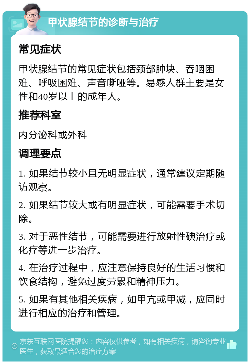 甲状腺结节的诊断与治疗 常见症状 甲状腺结节的常见症状包括颈部肿块、吞咽困难、呼吸困难、声音嘶哑等。易感人群主要是女性和40岁以上的成年人。 推荐科室 内分泌科或外科 调理要点 1. 如果结节较小且无明显症状，通常建议定期随访观察。 2. 如果结节较大或有明显症状，可能需要手术切除。 3. 对于恶性结节，可能需要进行放射性碘治疗或化疗等进一步治疗。 4. 在治疗过程中，应注意保持良好的生活习惯和饮食结构，避免过度劳累和精神压力。 5. 如果有其他相关疾病，如甲亢或甲减，应同时进行相应的治疗和管理。