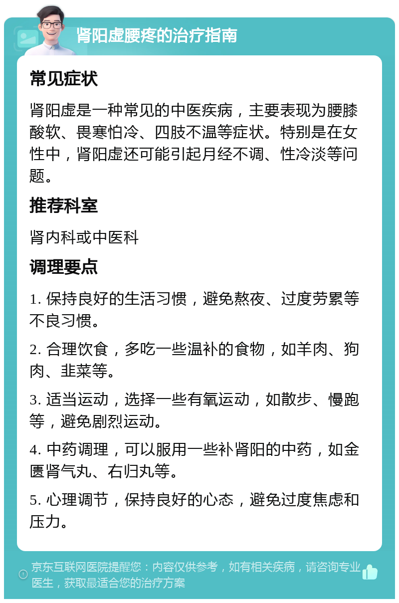 肾阳虚腰疼的治疗指南 常见症状 肾阳虚是一种常见的中医疾病，主要表现为腰膝酸软、畏寒怕冷、四肢不温等症状。特别是在女性中，肾阳虚还可能引起月经不调、性冷淡等问题。 推荐科室 肾内科或中医科 调理要点 1. 保持良好的生活习惯，避免熬夜、过度劳累等不良习惯。 2. 合理饮食，多吃一些温补的食物，如羊肉、狗肉、韭菜等。 3. 适当运动，选择一些有氧运动，如散步、慢跑等，避免剧烈运动。 4. 中药调理，可以服用一些补肾阳的中药，如金匮肾气丸、右归丸等。 5. 心理调节，保持良好的心态，避免过度焦虑和压力。