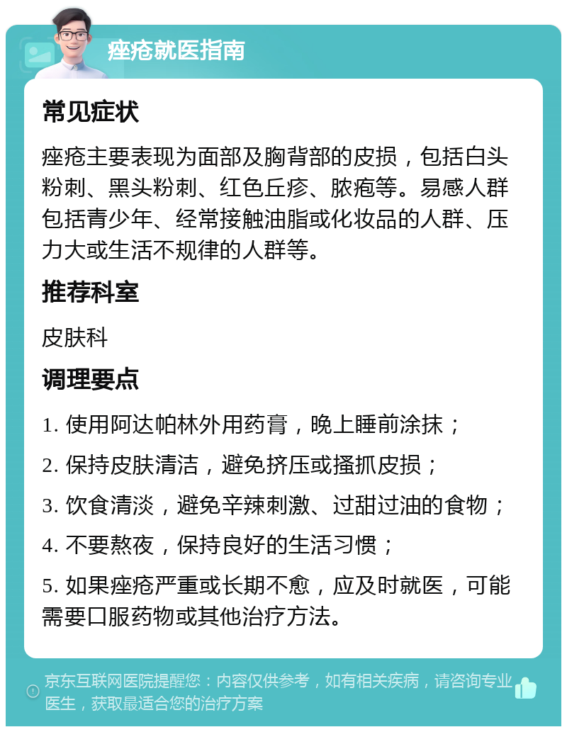 痤疮就医指南 常见症状 痤疮主要表现为面部及胸背部的皮损，包括白头粉刺、黑头粉刺、红色丘疹、脓疱等。易感人群包括青少年、经常接触油脂或化妆品的人群、压力大或生活不规律的人群等。 推荐科室 皮肤科 调理要点 1. 使用阿达帕林外用药膏，晚上睡前涂抹； 2. 保持皮肤清洁，避免挤压或搔抓皮损； 3. 饮食清淡，避免辛辣刺激、过甜过油的食物； 4. 不要熬夜，保持良好的生活习惯； 5. 如果痤疮严重或长期不愈，应及时就医，可能需要口服药物或其他治疗方法。