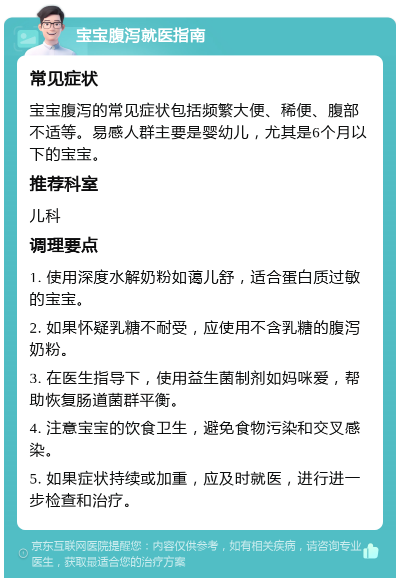 宝宝腹泻就医指南 常见症状 宝宝腹泻的常见症状包括频繁大便、稀便、腹部不适等。易感人群主要是婴幼儿，尤其是6个月以下的宝宝。 推荐科室 儿科 调理要点 1. 使用深度水解奶粉如蔼儿舒，适合蛋白质过敏的宝宝。 2. 如果怀疑乳糖不耐受，应使用不含乳糖的腹泻奶粉。 3. 在医生指导下，使用益生菌制剂如妈咪爱，帮助恢复肠道菌群平衡。 4. 注意宝宝的饮食卫生，避免食物污染和交叉感染。 5. 如果症状持续或加重，应及时就医，进行进一步检查和治疗。