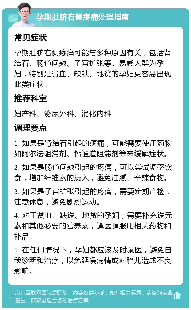 孕期肚脐右侧疼痛处理指南 常见症状 孕期肚脐右侧疼痛可能与多种原因有关，包括肾结石、肠道问题、子宫扩张等。易感人群为孕妇，特别是贫血、缺铁、地贫的孕妇更容易出现此类症状。 推荐科室 妇产科、泌尿外科、消化内科 调理要点 1. 如果是肾结石引起的疼痛，可能需要使用药物如阿尔法阻滞剂、钙通道阻滞剂等来缓解症状。 2. 如果是肠道问题引起的疼痛，可以尝试调整饮食，增加纤维素的摄入，避免油腻、辛辣食物。 3. 如果是子宫扩张引起的疼痛，需要定期产检，注意休息，避免剧烈运动。 4. 对于贫血、缺铁、地贫的孕妇，需要补充铁元素和其他必要的营养素，遵医嘱服用相关药物和补品。 5. 在任何情况下，孕妇都应该及时就医，避免自我诊断和治疗，以免延误病情或对胎儿造成不良影响。