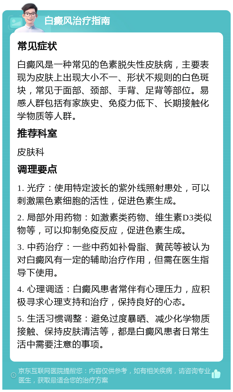 白癜风治疗指南 常见症状 白癜风是一种常见的色素脱失性皮肤病，主要表现为皮肤上出现大小不一、形状不规则的白色斑块，常见于面部、颈部、手背、足背等部位。易感人群包括有家族史、免疫力低下、长期接触化学物质等人群。 推荐科室 皮肤科 调理要点 1. 光疗：使用特定波长的紫外线照射患处，可以刺激黑色素细胞的活性，促进色素生成。 2. 局部外用药物：如激素类药物、维生素D3类似物等，可以抑制免疫反应，促进色素生成。 3. 中药治疗：一些中药如补骨脂、黄芪等被认为对白癜风有一定的辅助治疗作用，但需在医生指导下使用。 4. 心理调适：白癜风患者常伴有心理压力，应积极寻求心理支持和治疗，保持良好的心态。 5. 生活习惯调整：避免过度暴晒、减少化学物质接触、保持皮肤清洁等，都是白癜风患者日常生活中需要注意的事项。