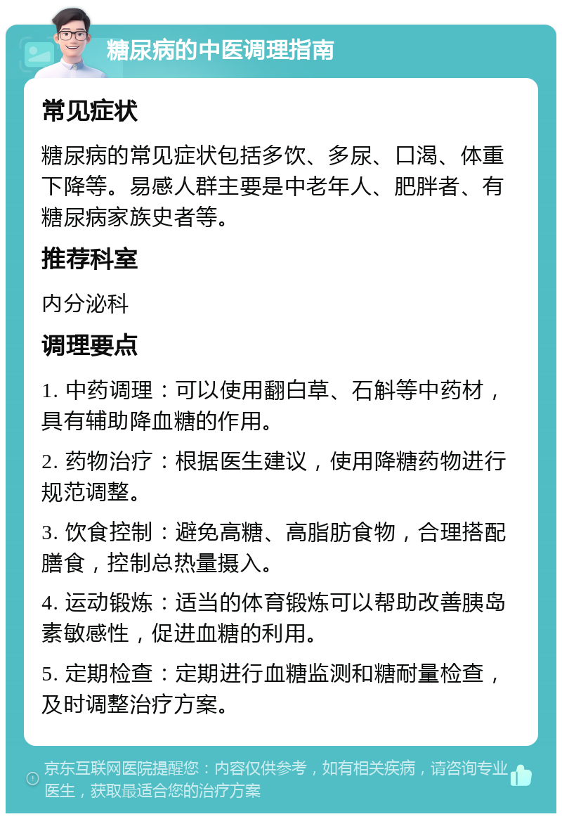 糖尿病的中医调理指南 常见症状 糖尿病的常见症状包括多饮、多尿、口渴、体重下降等。易感人群主要是中老年人、肥胖者、有糖尿病家族史者等。 推荐科室 内分泌科 调理要点 1. 中药调理：可以使用翻白草、石斛等中药材，具有辅助降血糖的作用。 2. 药物治疗：根据医生建议，使用降糖药物进行规范调整。 3. 饮食控制：避免高糖、高脂肪食物，合理搭配膳食，控制总热量摄入。 4. 运动锻炼：适当的体育锻炼可以帮助改善胰岛素敏感性，促进血糖的利用。 5. 定期检查：定期进行血糖监测和糖耐量检查，及时调整治疗方案。