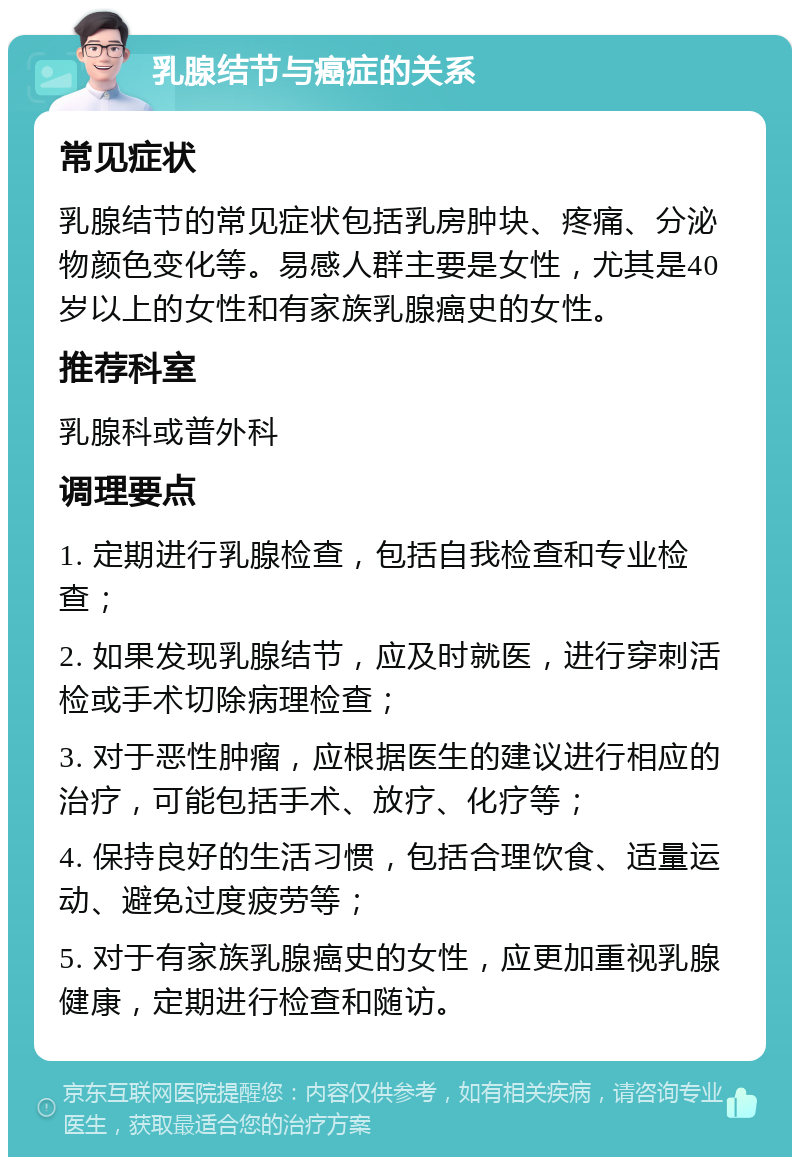 乳腺结节与癌症的关系 常见症状 乳腺结节的常见症状包括乳房肿块、疼痛、分泌物颜色变化等。易感人群主要是女性，尤其是40岁以上的女性和有家族乳腺癌史的女性。 推荐科室 乳腺科或普外科 调理要点 1. 定期进行乳腺检查，包括自我检查和专业检查； 2. 如果发现乳腺结节，应及时就医，进行穿刺活检或手术切除病理检查； 3. 对于恶性肿瘤，应根据医生的建议进行相应的治疗，可能包括手术、放疗、化疗等； 4. 保持良好的生活习惯，包括合理饮食、适量运动、避免过度疲劳等； 5. 对于有家族乳腺癌史的女性，应更加重视乳腺健康，定期进行检查和随访。