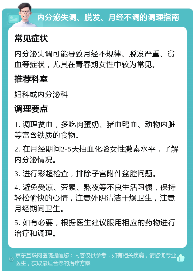 内分泌失调、脱发、月经不调的调理指南 常见症状 内分泌失调可能导致月经不规律、脱发严重、贫血等症状，尤其在青春期女性中较为常见。 推荐科室 妇科或内分泌科 调理要点 1. 调理贫血，多吃肉蛋奶、猪血鸭血、动物内脏等富含铁质的食物。 2. 在月经期间2-5天抽血化验女性激素水平，了解内分泌情况。 3. 进行彩超检查，排除子宫附件盆腔问题。 4. 避免受凉、劳累、熬夜等不良生活习惯，保持轻松愉快的心情，注意外阴清洁干燥卫生，注意月经期间卫生。 5. 如有必要，根据医生建议服用相应的药物进行治疗和调理。