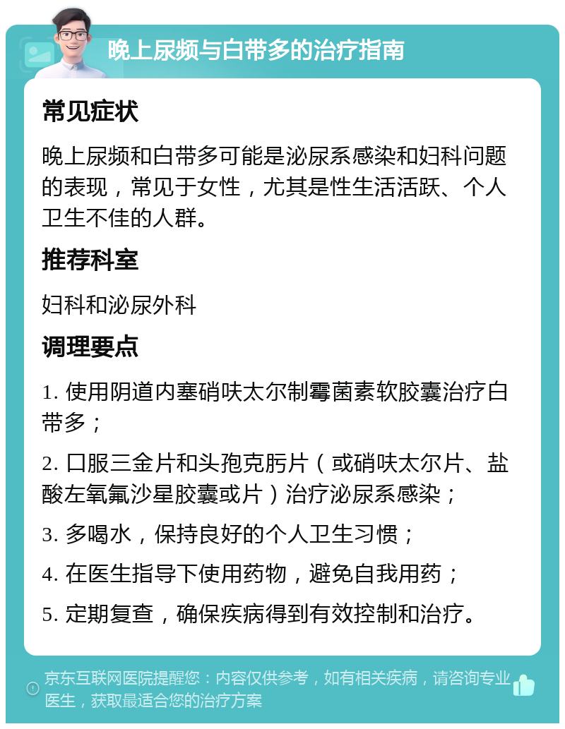 晚上尿频与白带多的治疗指南 常见症状 晚上尿频和白带多可能是泌尿系感染和妇科问题的表现，常见于女性，尤其是性生活活跃、个人卫生不佳的人群。 推荐科室 妇科和泌尿外科 调理要点 1. 使用阴道内塞硝呋太尔制霉菌素软胶囊治疗白带多； 2. 口服三金片和头孢克肟片（或硝呋太尔片、盐酸左氧氟沙星胶囊或片）治疗泌尿系感染； 3. 多喝水，保持良好的个人卫生习惯； 4. 在医生指导下使用药物，避免自我用药； 5. 定期复查，确保疾病得到有效控制和治疗。