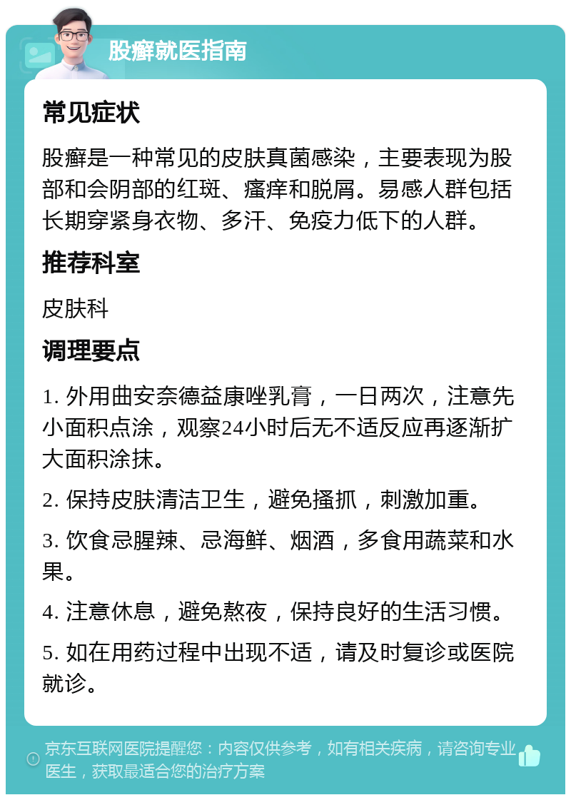 股癣就医指南 常见症状 股癣是一种常见的皮肤真菌感染，主要表现为股部和会阴部的红斑、瘙痒和脱屑。易感人群包括长期穿紧身衣物、多汗、免疫力低下的人群。 推荐科室 皮肤科 调理要点 1. 外用曲安奈德益康唑乳膏，一日两次，注意先小面积点涂，观察24小时后无不适反应再逐渐扩大面积涂抹。 2. 保持皮肤清洁卫生，避免搔抓，刺激加重。 3. 饮食忌腥辣、忌海鲜、烟酒，多食用蔬菜和水果。 4. 注意休息，避免熬夜，保持良好的生活习惯。 5. 如在用药过程中出现不适，请及时复诊或医院就诊。