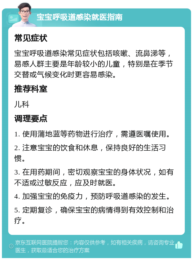 宝宝呼吸道感染就医指南 常见症状 宝宝呼吸道感染常见症状包括咳嗽、流鼻涕等，易感人群主要是年龄较小的儿童，特别是在季节交替或气候变化时更容易感染。 推荐科室 儿科 调理要点 1. 使用蒲地蓝等药物进行治疗，需遵医嘱使用。 2. 注意宝宝的饮食和休息，保持良好的生活习惯。 3. 在用药期间，密切观察宝宝的身体状况，如有不适或过敏反应，应及时就医。 4. 加强宝宝的免疫力，预防呼吸道感染的发生。 5. 定期复诊，确保宝宝的病情得到有效控制和治疗。