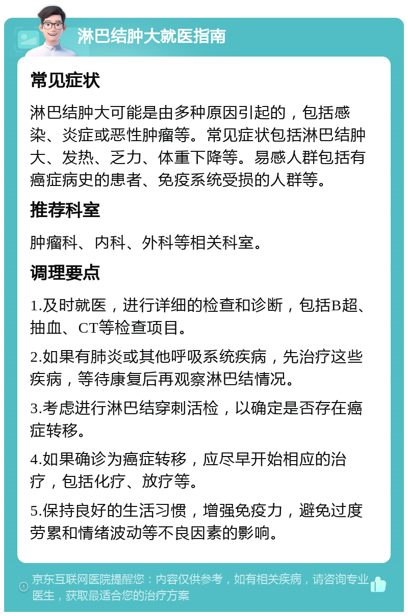 淋巴结肿大就医指南 常见症状 淋巴结肿大可能是由多种原因引起的，包括感染、炎症或恶性肿瘤等。常见症状包括淋巴结肿大、发热、乏力、体重下降等。易感人群包括有癌症病史的患者、免疫系统受损的人群等。 推荐科室 肿瘤科、内科、外科等相关科室。 调理要点 1.及时就医，进行详细的检查和诊断，包括B超、抽血、CT等检查项目。 2.如果有肺炎或其他呼吸系统疾病，先治疗这些疾病，等待康复后再观察淋巴结情况。 3.考虑进行淋巴结穿刺活检，以确定是否存在癌症转移。 4.如果确诊为癌症转移，应尽早开始相应的治疗，包括化疗、放疗等。 5.保持良好的生活习惯，增强免疫力，避免过度劳累和情绪波动等不良因素的影响。