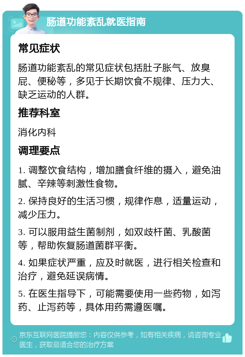 肠道功能紊乱就医指南 常见症状 肠道功能紊乱的常见症状包括肚子胀气、放臭屁、便秘等，多见于长期饮食不规律、压力大、缺乏运动的人群。 推荐科室 消化内科 调理要点 1. 调整饮食结构，增加膳食纤维的摄入，避免油腻、辛辣等刺激性食物。 2. 保持良好的生活习惯，规律作息，适量运动，减少压力。 3. 可以服用益生菌制剂，如双歧杆菌、乳酸菌等，帮助恢复肠道菌群平衡。 4. 如果症状严重，应及时就医，进行相关检查和治疗，避免延误病情。 5. 在医生指导下，可能需要使用一些药物，如泻药、止泻药等，具体用药需遵医嘱。