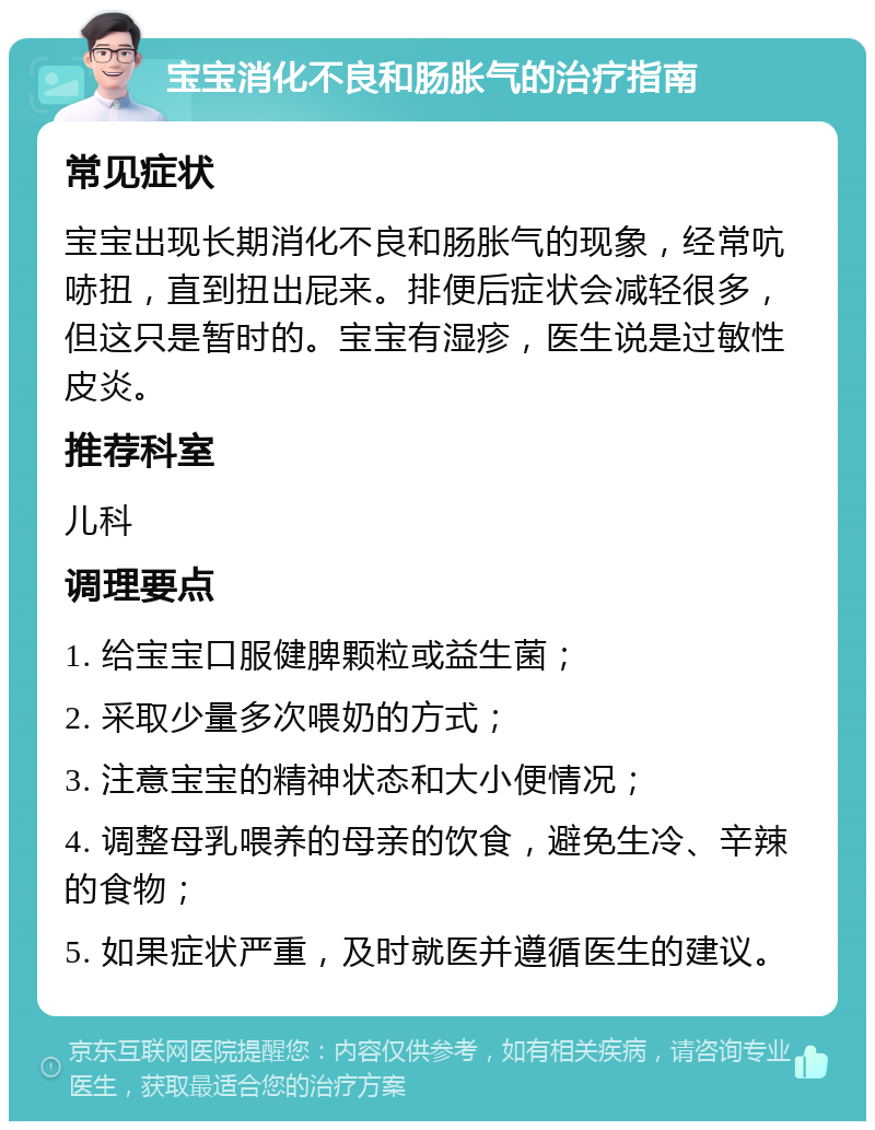 宝宝消化不良和肠胀气的治疗指南 常见症状 宝宝出现长期消化不良和肠胀气的现象，经常吭哧扭，直到扭出屁来。排便后症状会减轻很多，但这只是暂时的。宝宝有湿疹，医生说是过敏性皮炎。 推荐科室 儿科 调理要点 1. 给宝宝口服健脾颗粒或益生菌； 2. 采取少量多次喂奶的方式； 3. 注意宝宝的精神状态和大小便情况； 4. 调整母乳喂养的母亲的饮食，避免生冷、辛辣的食物； 5. 如果症状严重，及时就医并遵循医生的建议。