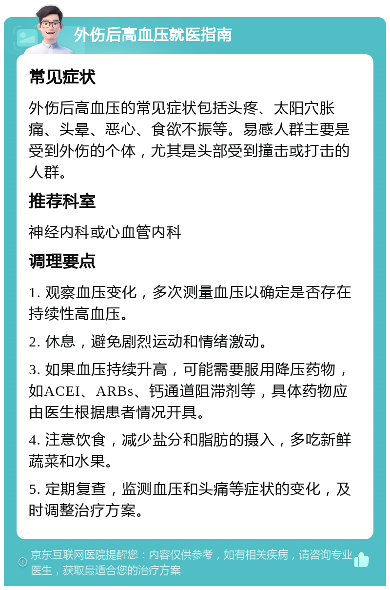 外伤后高血压就医指南 常见症状 外伤后高血压的常见症状包括头疼、太阳穴胀痛、头晕、恶心、食欲不振等。易感人群主要是受到外伤的个体，尤其是头部受到撞击或打击的人群。 推荐科室 神经内科或心血管内科 调理要点 1. 观察血压变化，多次测量血压以确定是否存在持续性高血压。 2. 休息，避免剧烈运动和情绪激动。 3. 如果血压持续升高，可能需要服用降压药物，如ACEI、ARBs、钙通道阻滞剂等，具体药物应由医生根据患者情况开具。 4. 注意饮食，减少盐分和脂肪的摄入，多吃新鲜蔬菜和水果。 5. 定期复查，监测血压和头痛等症状的变化，及时调整治疗方案。