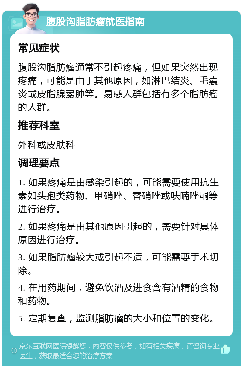 腹股沟脂肪瘤就医指南 常见症状 腹股沟脂肪瘤通常不引起疼痛，但如果突然出现疼痛，可能是由于其他原因，如淋巴结炎、毛囊炎或皮脂腺囊肿等。易感人群包括有多个脂肪瘤的人群。 推荐科室 外科或皮肤科 调理要点 1. 如果疼痛是由感染引起的，可能需要使用抗生素如头孢类药物、甲硝唑、替硝唑或呋喃唑酮等进行治疗。 2. 如果疼痛是由其他原因引起的，需要针对具体原因进行治疗。 3. 如果脂肪瘤较大或引起不适，可能需要手术切除。 4. 在用药期间，避免饮酒及进食含有酒精的食物和药物。 5. 定期复查，监测脂肪瘤的大小和位置的变化。