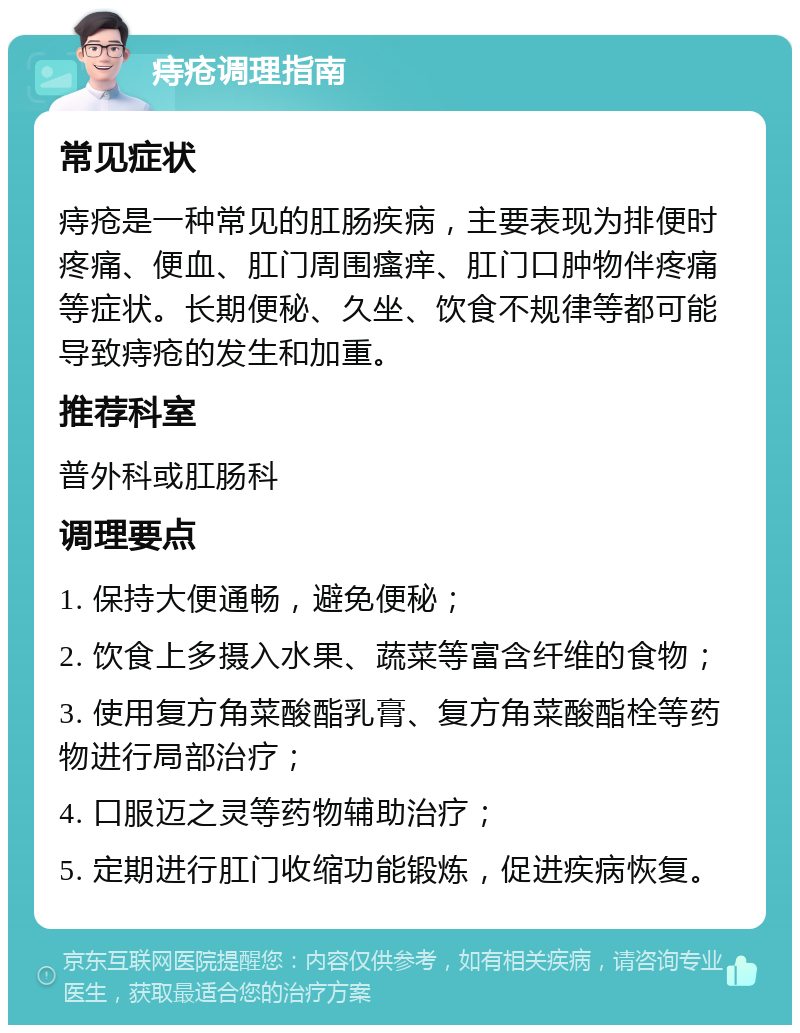 痔疮调理指南 常见症状 痔疮是一种常见的肛肠疾病，主要表现为排便时疼痛、便血、肛门周围瘙痒、肛门口肿物伴疼痛等症状。长期便秘、久坐、饮食不规律等都可能导致痔疮的发生和加重。 推荐科室 普外科或肛肠科 调理要点 1. 保持大便通畅，避免便秘； 2. 饮食上多摄入水果、蔬菜等富含纤维的食物； 3. 使用复方角菜酸酯乳膏、复方角菜酸酯栓等药物进行局部治疗； 4. 口服迈之灵等药物辅助治疗； 5. 定期进行肛门收缩功能锻炼，促进疾病恢复。