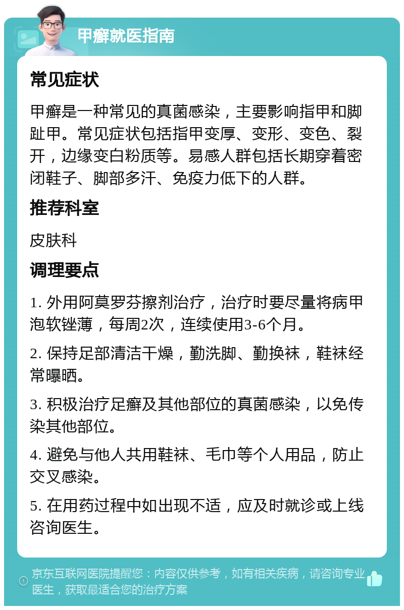 甲癣就医指南 常见症状 甲癣是一种常见的真菌感染，主要影响指甲和脚趾甲。常见症状包括指甲变厚、变形、变色、裂开，边缘变白粉质等。易感人群包括长期穿着密闭鞋子、脚部多汗、免疫力低下的人群。 推荐科室 皮肤科 调理要点 1. 外用阿莫罗芬擦剂治疗，治疗时要尽量将病甲泡软锉薄，每周2次，连续使用3-6个月。 2. 保持足部清洁干燥，勤洗脚、勤换袜，鞋袜经常曝晒。 3. 积极治疗足癣及其他部位的真菌感染，以免传染其他部位。 4. 避免与他人共用鞋袜、毛巾等个人用品，防止交叉感染。 5. 在用药过程中如出现不适，应及时就诊或上线咨询医生。