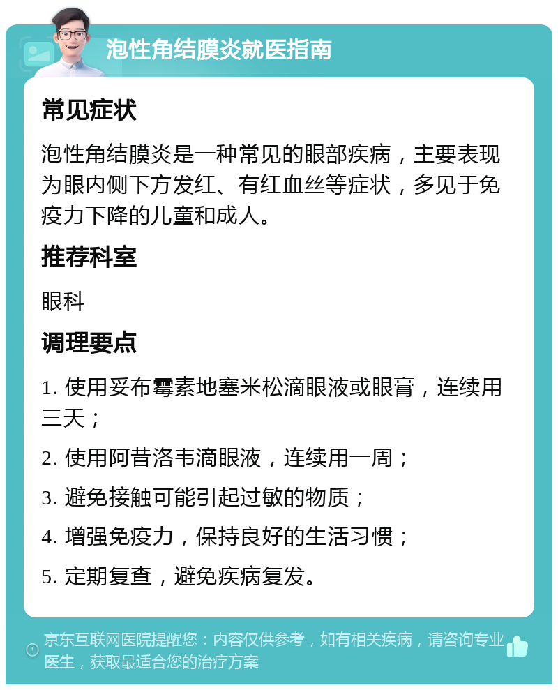 泡性角结膜炎就医指南 常见症状 泡性角结膜炎是一种常见的眼部疾病，主要表现为眼内侧下方发红、有红血丝等症状，多见于免疫力下降的儿童和成人。 推荐科室 眼科 调理要点 1. 使用妥布霉素地塞米松滴眼液或眼膏，连续用三天； 2. 使用阿昔洛韦滴眼液，连续用一周； 3. 避免接触可能引起过敏的物质； 4. 增强免疫力，保持良好的生活习惯； 5. 定期复查，避免疾病复发。