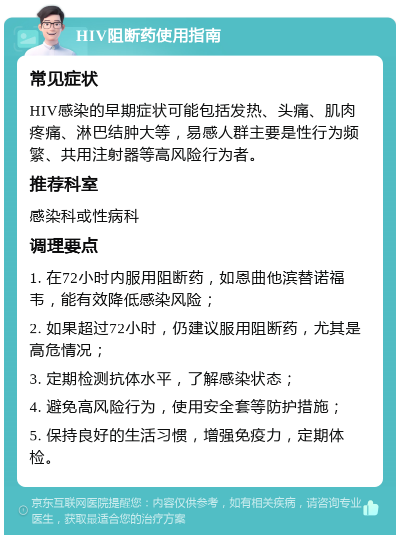 HIV阻断药使用指南 常见症状 HIV感染的早期症状可能包括发热、头痛、肌肉疼痛、淋巴结肿大等，易感人群主要是性行为频繁、共用注射器等高风险行为者。 推荐科室 感染科或性病科 调理要点 1. 在72小时内服用阻断药，如恩曲他滨替诺福韦，能有效降低感染风险； 2. 如果超过72小时，仍建议服用阻断药，尤其是高危情况； 3. 定期检测抗体水平，了解感染状态； 4. 避免高风险行为，使用安全套等防护措施； 5. 保持良好的生活习惯，增强免疫力，定期体检。