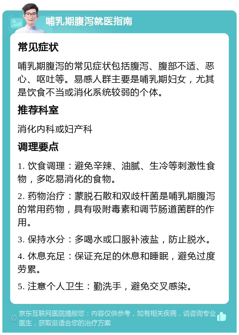 哺乳期腹泻就医指南 常见症状 哺乳期腹泻的常见症状包括腹泻、腹部不适、恶心、呕吐等。易感人群主要是哺乳期妇女，尤其是饮食不当或消化系统较弱的个体。 推荐科室 消化内科或妇产科 调理要点 1. 饮食调理：避免辛辣、油腻、生冷等刺激性食物，多吃易消化的食物。 2. 药物治疗：蒙脱石散和双歧杆菌是哺乳期腹泻的常用药物，具有吸附毒素和调节肠道菌群的作用。 3. 保持水分：多喝水或口服补液盐，防止脱水。 4. 休息充足：保证充足的休息和睡眠，避免过度劳累。 5. 注意个人卫生：勤洗手，避免交叉感染。