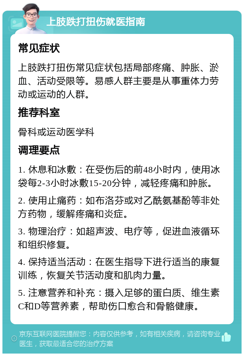 上肢跌打扭伤就医指南 常见症状 上肢跌打扭伤常见症状包括局部疼痛、肿胀、淤血、活动受限等。易感人群主要是从事重体力劳动或运动的人群。 推荐科室 骨科或运动医学科 调理要点 1. 休息和冰敷：在受伤后的前48小时内，使用冰袋每2-3小时冰敷15-20分钟，减轻疼痛和肿胀。 2. 使用止痛药：如布洛芬或对乙酰氨基酚等非处方药物，缓解疼痛和炎症。 3. 物理治疗：如超声波、电疗等，促进血液循环和组织修复。 4. 保持适当活动：在医生指导下进行适当的康复训练，恢复关节活动度和肌肉力量。 5. 注意营养和补充：摄入足够的蛋白质、维生素C和D等营养素，帮助伤口愈合和骨骼健康。