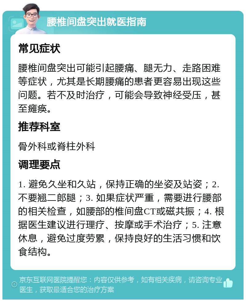 腰椎间盘突出就医指南 常见症状 腰椎间盘突出可能引起腰痛、腿无力、走路困难等症状，尤其是长期腰痛的患者更容易出现这些问题。若不及时治疗，可能会导致神经受压，甚至瘫痪。 推荐科室 骨外科或脊柱外科 调理要点 1. 避免久坐和久站，保持正确的坐姿及站姿；2. 不要翘二郎腿；3. 如果症状严重，需要进行腰部的相关检查，如腰部的椎间盘CT或磁共振；4. 根据医生建议进行理疗、按摩或手术治疗；5. 注意休息，避免过度劳累，保持良好的生活习惯和饮食结构。